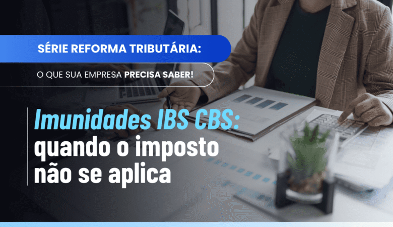 Imunidades IBS CBS: o que está livre dos tributos da Reforma Tributária?