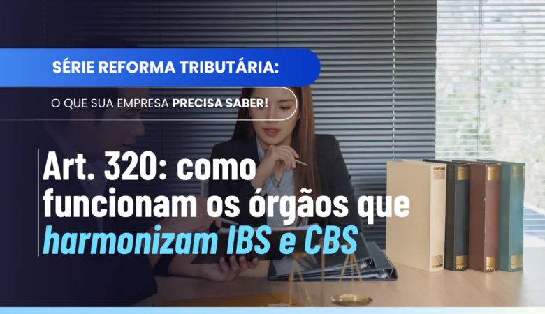 Art. 320: como funcionam os órgãos que harmonizam o IBS e a CBS