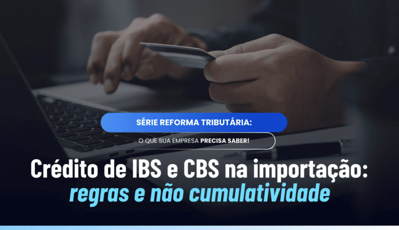 Crédito de IBS e CBS na importação: como funciona a não cumulatividade